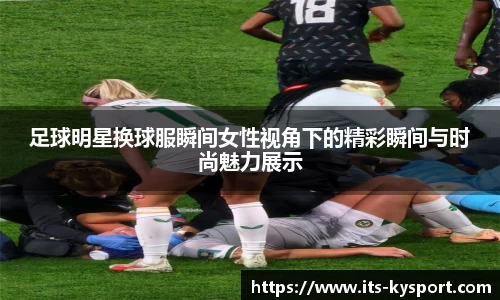 足球明星换球服瞬间女性视角下的精彩瞬间与时尚魅力展示